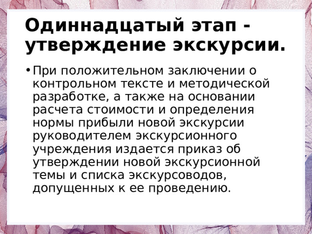 Одиннадцатый этап - утверждение экскурсии. При положительном заключении о контрольном тексте и методической разработке, а также на основании расчета стоимости и определения нормы прибыли новой экскурсии руководителем экскурсионного учреждения издается приказ об утверждении новой экскурсионной темы и списка экскурсоводов, допущенных к ее проведению. 