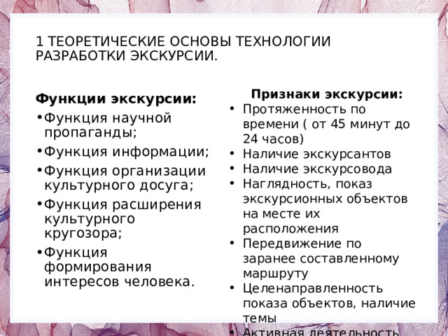  1 ТЕОРЕТИЧЕСКИЕ ОСНОВЫ ТЕХНОЛОГИИ РАЗРАБОТКИ ЭКСКУРСИИ.    Признаки экскурсии: Протяженность по времени ( от 45 минут до 24 часов) Наличие экскурсантов Наличие экскурсовода Наглядность, показ экскурсионных объектов на месте их расположения Передвижение по заранее составленному маршруту Целенаправленность показа объектов, наличие темы Активная деятельность участников Функции экскурсии: Функция научной пропаганды; Функция информации; Функция организации культурного досуга; Функция расширения культурного кругозора; Функция формирования интересов человека. 