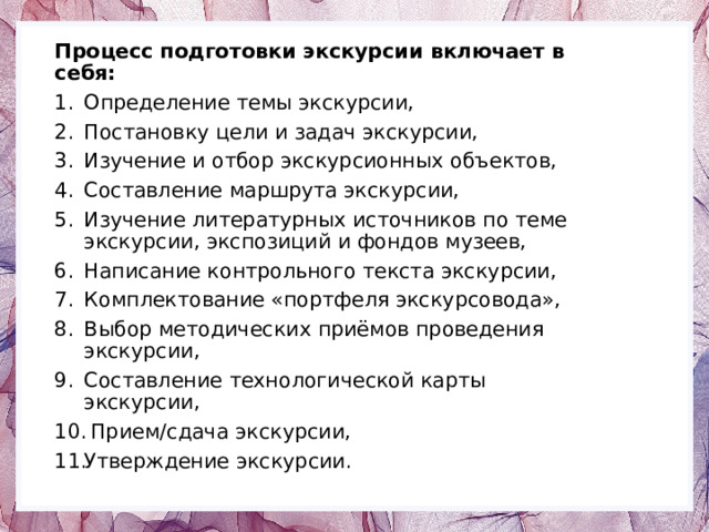 Процесс подготовки экскурсии включает в себя: Определение темы экскурсии, Постановку цели и задач экскурсии, Изучение и отбор экскурсионных объектов, Составление маршрута экскурсии, Изучение литературных источников по теме экскурсии, экспозиций и фондов музеев, Написание контрольного текста экскурсии, Комплектование «портфеля экскурсовода», Выбор методических приёмов проведения экскурсии, Составление технологической карты экскурсии,  Прием/сдача экскурсии, Утверждение экскурсии. 