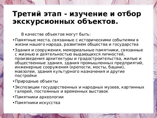 Третий этап - изучение и отбор экскурсионных объектов.  В качестве объектов могут быть: Памятные места, связанные с историческими событиями в жизни нашего народа, развитием общества и государства Здания и сооружения, мемориальные памятники, связанные с жизнью и деятельностью выдающихся личностей, произведения архитектуры и градостроительства, жилые и общественные здания, здания промышленных предприятий, инженерные сооружения (крепости, мосты, башни), мавзолеи, здания культурного назначения и другие постройки Природные объекты Экспозиции государственных и народных музеев, картинных галерей, постоянных и временных выставок Памятники археологии Памятники искусства 