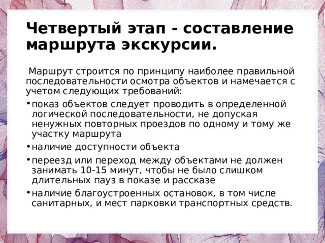 Четвертый этап - составление маршрута экскурсии.  Маршрут строится по принципу наиболее правильной последовательности осмотра объектов и намечается с учетом следующих требований: показ объектов следует проводить в определенной логической последовательности, не допуская ненужных повторных проездов по одному и тому же участку маршрута наличие доступности объекта переезд или переход между объектами не должен занимать 10-15 минут, чтобы не было слишком длительных пауз в показе и рассказе наличие благоустроенных остановок, в том числе санитарных, и мест парковки транспортных средств. 