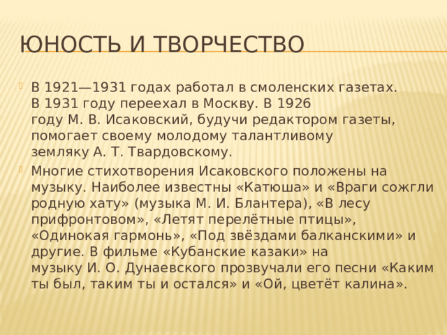 Юность и творчество В 1921—1931 годах работал в смоленских газетах. В 1931 году переехал в Москву. В 1926 году М. В. Исаковский, будучи редактором газеты, помогает своему молодому талантливому земляку А. Т. Твардовскому. Многие стихотворения Исаковского положены на музыку. Наиболее известны «Катюша» и «Враги сожгли родную хату» (музыка М. И. Блантера), «В лесу прифронтовом», «Летят перелётные птицы», «Одинокая гармонь», «Под звёздами балканскими» и другие. В фильме «Кубанские казаки» на музыку И. О. Дунаевского прозвучали его песни «Каким ты был, таким ты и остался» и «Ой, цветёт калина». 