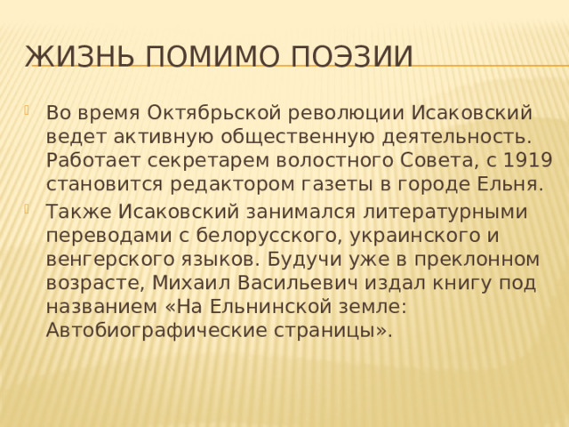 Жизнь помимо поэзии Во время Октябрьской революции Исаковский ведет активную общественную деятельность. Работает секретарем волостного Совета, с 1919 становится редактором газеты в городе Ельня. Также Исаковский занимался литературными переводами с белорусского, украинского и венгерского языков. Будучи уже в преклонном возрасте, Михаил Васильевич издал книгу под названием «На Ельнинской земле: Автобиографические страницы». 