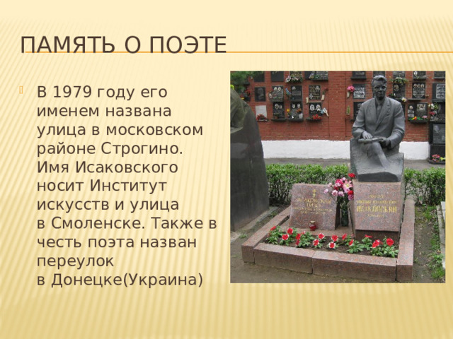 Память о поэте В 1979 году его именем названа улица в московском районе Строгино. Имя Исаковского носит Институт искусств и улица в Смоленске. Также в честь поэта назван переулок в Донецке(Украина) 