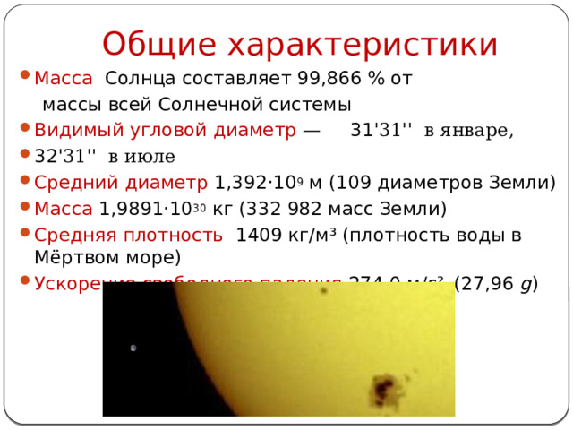 Общие характеристики Масса Солнца составляет 99,866 % от  массы всей Солнечной системы   Видимый угловой диаметр  — 31 '31'' в январе, 32 '31'' в июле Средний диаметр 1,392·10 9  м (109 диаметров Земли) Масса 1,9891·10 30  кг (332 982 масс Земли) Средняя плотность   1409 кг/м³ (плотность воды в Мёртвом море) Ускорение свободного падения 274,0 м/с²   (27,96  g ) 