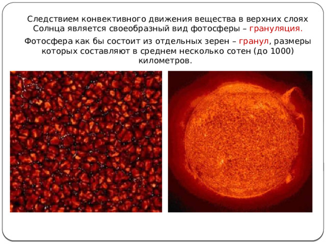 Следствием конвективного движения вещества в верхних слоях Солнца является своеобразный вид фотосферы – грануляция. Фотосфера как бы состоит из отдельных зерен – гранул , размеры которых составляют в среднем несколько сотен (до 1000) километров. 