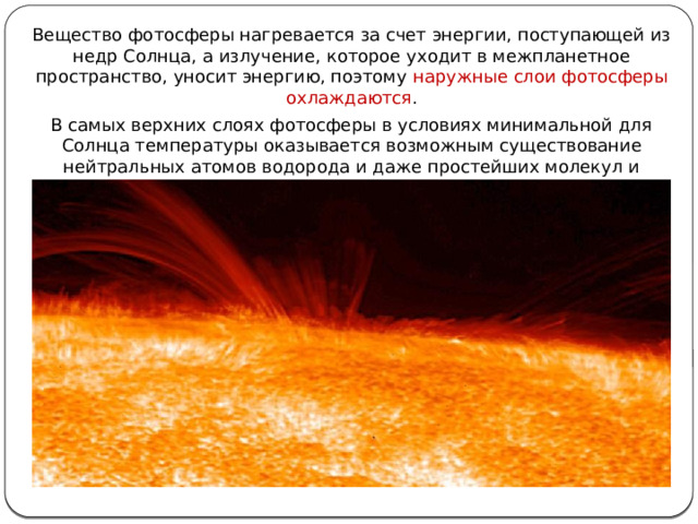Вещество фотосферы нагревается за счет энергии, поступающей из недр Солнца, а излучение, которое уходит в межпланетное пространство, уносит энергию, поэтому наружные слои фотосферы охлаждаются . В самых верхних слоях фотосферы в условиях минимальной для Солнца температуры оказывается возможным существование нейтральных атомов водорода и даже простейших молекул и радикалов Н 2 , ОН, СН. 