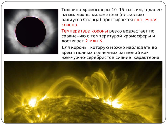 Толщина хромосферы 10–15 тыс. км, а далее на миллионы километров (несколько радиусов Солнца) простирается солнечная корона . Температура короны резко возрастает по сравнению с температурой хромосферы и достигает 2 млн К . Для короны, которую можно наблюдать во время полных солнечных затмений как жемчужно-серебристое сияние, характерна лучистая структура с множеством сложных деталей – дуг, шлемов и т. д. 
