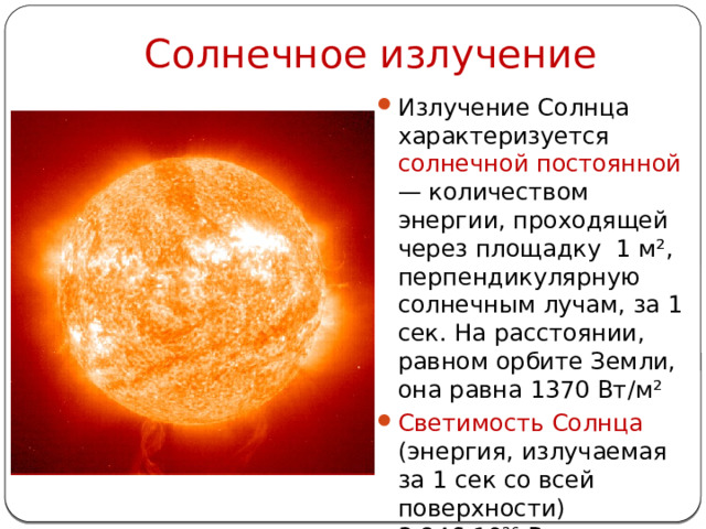 Солнечное излучение Излучение Солнца характеризуется солнечной постоянной — количеством энергии, проходящей через площадку 1 м², перпендикулярную солнечным лучам, за 1 сек. На расстоянии, равном орбите Земли, она равна 1370 Вт/м² Светимость Солнца (энергия, излучаемая за 1 сек со всей поверхности) 3,846·10 26  Вт 