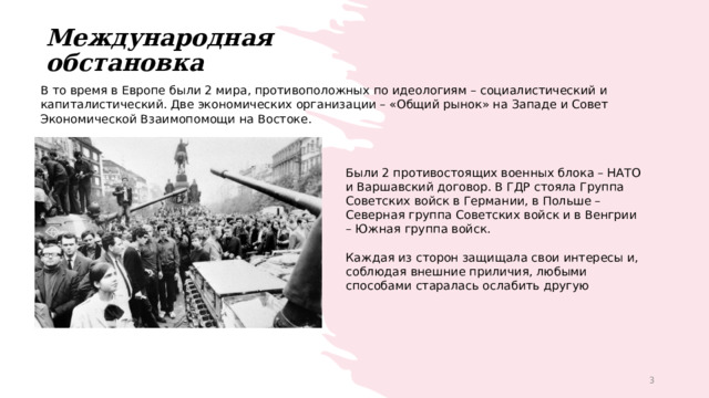 Международная обстановка В то время в Европе были 2 мира, противоположных по идеологиям – социалистический и капиталистический. Две экономических организации – «Общий рынок» на Западе и Совет Экономической Взаимопомощи на Востоке. Были 2 противостоящих военных блока – НАТО и Варшавский договор. В ГДР стояла Группа Советских войск в Германии, в Польше – Северная группа Советских войск и в Венгрии – Южная группа войск. Каждая из сторон защищала свои интересы и, соблюдая внешние приличия, любыми способами старалась ослабить другую 1 