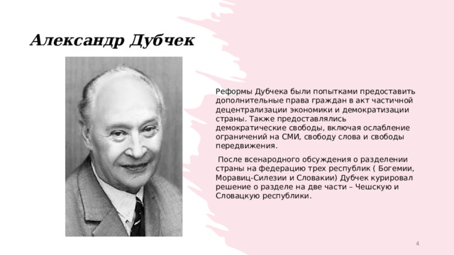 Александр Дубчек Реформы Дубчека были попытками предоставить дополнительные права граждан в акт частичной децентрализации экономики и демократизации страны. Также предоставлялись демократические свободы, включая ослабление ограничений на СМИ, свободу слова и свободы передвижения.  После всенародного обсуждения о разделении страны на федерацию трех республик ( Богемии, Моравиц-Силезии и Словакии) Дубчек курировал решение о разделе на две части – Чешскую и Словацкую республики. 1 