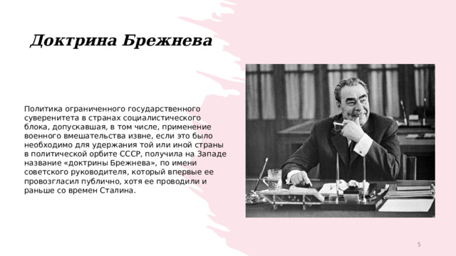 Доктрина Брежнева Политика ограниченного государственного суверенитета в странах социалистического блока, допускавшая, в том числе, применение военного вмешательства извне, если это было необходимо для удержания той или иной страны в политической орбите СССР, получила на Западе название «доктрины Брежнева», по имени советского руководителя, который впервые ее провозгласил публично, хотя ее проводили и раньше со времен Сталина. 1 