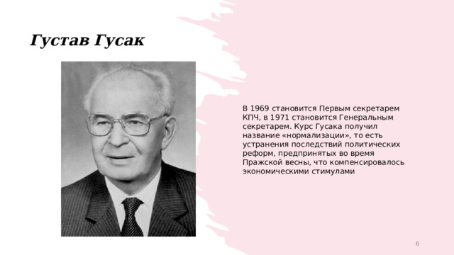 Густав Гусак В 1969 становится Первым секретарем КПЧ, в 1971 становится Генеральным секретарем. Курс Гусака получил название «нормализации», то есть устранения последствий политических реформ, предпринятых во время Пражской весны, что компенсировалось экономическими стимулами 1 