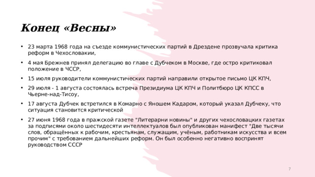Конец «Весны» 23 марта 1968 года на съезде коммунистических партий в Дрездене прозвучала критика реформ в Чехословакии, 4 мая Брежнев принял делегацию во главе с Дубчеком в Москве, где остро критиковал положение в ЧССР, 15 июля руководители коммунистических партий направили открытое письмо ЦК КПЧ, 29 июля - 1 августа состоялась встреча Президиума ЦК КПЧ и Политбюро ЦК КПСС в Чьерне-над-Тисоу, 17 августа Дубчек встретился в Комарно с Яношем Кадаром, который указал Дубчеку, что ситуация становится критической 27 июня 1968 года в пражской газете 