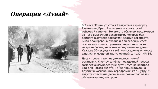 Операция «Дунай» В 3 часа 37 минут утра 21 августа в аэропорту Рузине под Прагой приземлился советский рейсовый самолет. Но вместо обычных пассажиров из него выскочили десантники, которые без единого выстрела захватили здание аэропорта. Была блокирована охрана и дан зелёный свет основным силам вторжения. Через несколько минут небо над чешским аэродромом загудело. Каждые 30 секунд на взлётно-посадочную полосу садился очередной транспортный самолёт ИЛ-14. Десант спрыгивал, не дожидаясь полной остановки. К концу взлётно-посадочной полосы самолёт оказывался уже пуст и тут же набирал ход для нового взлёта. То же происходило на других чехословацких аэродромах, где к утру 21 августа советские десантники полностью взяли обстановку под контроль. 1 