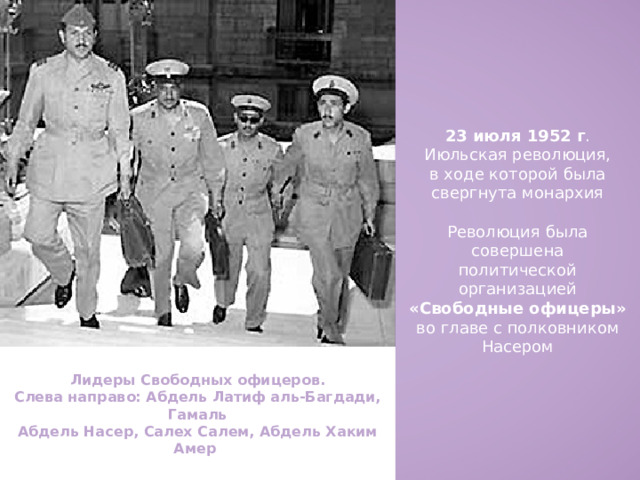 23 июля 1952 г . Июльская революция, в ходе которой была свергнута монархия Революция была совершена политической организацией «Свободные офицеры» во главе с полковником Насером Лидеры Свободных офицеров. Слева направо: Абдель Латиф аль-Багдади, Гамаль Абдель Насер, Салех Салем, Абдель Хаким Амер . 