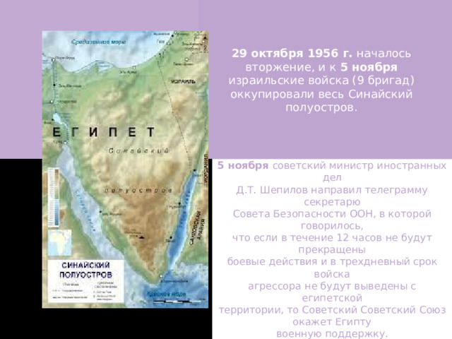 29 октября 1956 г. началось вторжение, и к 5 ноября израильские войска (9 бригад) оккупировали весь Синайский полуостров. 5 ноября советский министр иностранных дел Д.Т. Шепилов направил телеграмму секретарю Совета Безопасности ООН, в которой говорилось, что если в течение 12 часов не будут прекращены боевые действия и в трехдневный срок войска агрессора не будут выведены с египетской территории, то Советский Советский Союз окажет Египту военную поддержку. 