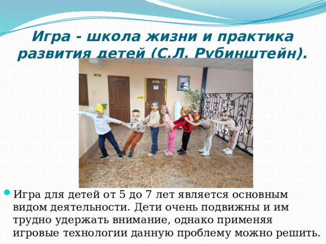 Игра - школа жизни и практика развития детей (С.Л. Рубинштейн). Игра для детей от 5 до 7 лет является основным видом деятельности. Дети очень подвижны и им трудно удержать внимание, однако применяя игровые технологии данную проблему можно решить. 