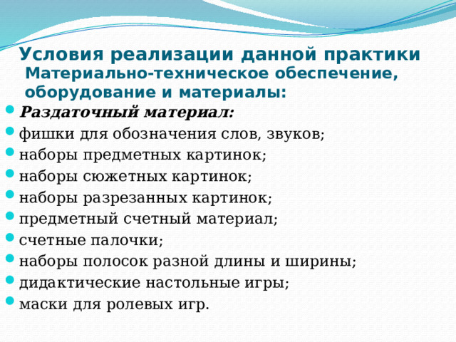 Условия реализации данной практики   Материально-техническое обеспечение, оборудование и материалы: Раздаточный материал: фишки для обозначения слов, звуков; наборы предметных картинок; наборы сюжетных картинок; наборы разрезанных картинок; предметный счетный материал; счетные палочки; наборы полосок разной длины и ширины; дидактические настольные игры; маски для ролевых игр. 
