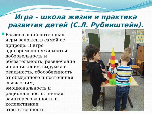 Игра - школа жизни и практика развития детей (С.Л. Рубинштейн). Развивающий потенциал игры заложен в самой ее природе. В игре одновременно уживаются добровольность и обязательность, развлечение и напряжение, выдумка и реальность, обособленность от обыденного и постоянная связь с ним, эмоциональность и рациональность, личная заинтересованность и коллективная ответственность. 