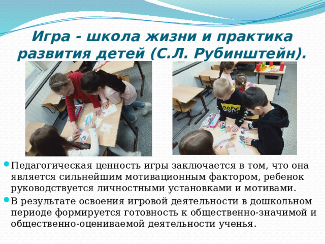 Игра - школа жизни и практика развития детей (С.Л. Рубинштейн). Педагогическая ценность игры заключается в том, что она является сильнейшим мотивационным фактором, ребенок руководствуется личностными установками и мотивами. В результате освоения игровой деятельности в дошкольном периоде формируется готовность к общественно-значимой и общественно-оцениваемой деятельности ученья. 