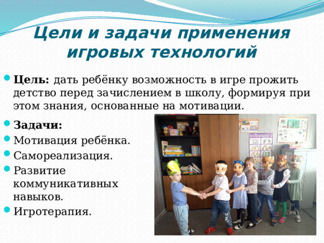 Цели и задачи применения игровых технологий Цель: дать ребёнку возможность в игре прожить детство перед зачислением в школу, формируя при этом знания, основанные на мотивации. Задачи: Мотивация ребёнка. Самореализация. Развитие коммуникативных навыков. Игротерапия. 