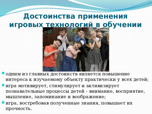 Достоинства применения игровых технологий в обучении одним из главных достоинств является повышение интереса к изучаемому объекту практически у всех детей; игра мотивирует, стимулирует и активизирует познавательные процессы детей - внимание, восприятие, мышление, запоминание и воображение; игра, востребовав полученные знания, повышает их прочность. 