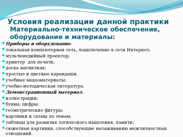 Условия реализации данной практики   Материально-техническое обеспечение, оборудование и материалы: Приборы и оборудование . локальная компьютерная сеть, подключение к сети Интернет; мультимедийный проектор; принтер для печати; доска магнитная; простые и цветные карандаши. учебные видеоматериалы; учебно-методическая литература. Демонстрационный материал. иллюстрации; буквы, цифры; геометрические фигуры; картинки и схемы по темам; таблицы для развития логического мышления, памяти; сюжетные картинки, способствующие налаживанию межличностных отношений. 