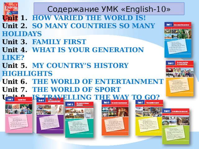 Содержание УМК «English- 10 » Unit 1.   HOW VARIED THE WORLD IS! Unit 2.  SO MANY COUNTRIES SO MANY HOLIDAYS Unit 3.  FAMILY FIRST Unit 4.  WHAT IS YOUR GENERATION LIKE? Unit 5.  MY COUNTRY’S HISTORY HIGHLIGHTS Unit 6.  THE WORLD OF ENTERTAINMENT Unit 7. THE WORLD OF SPORT Unit 8.  IS TRAVELLING THE WAY TO GO? 