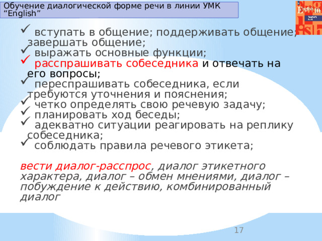 Обучение диалогической форме речи в линии УМК “English”  вступать в общение; поддерживать общение; завершать общение;  выражать основные функции;  расспрашивать собеседника и отвечать на его вопросы;  переспрашивать собеседника, если требуются уточнения и пояснения;  четко определять свою речевую задачу;  планировать ход беседы;  адекватно ситуации реагировать на реплику собеседника;  соблюдать правила речевого этикета; вести диалог-расспрос , диалог этикетного характера, диалог – обмен мнениями, диалог – побуждение к действию, комбинированный диалог 
