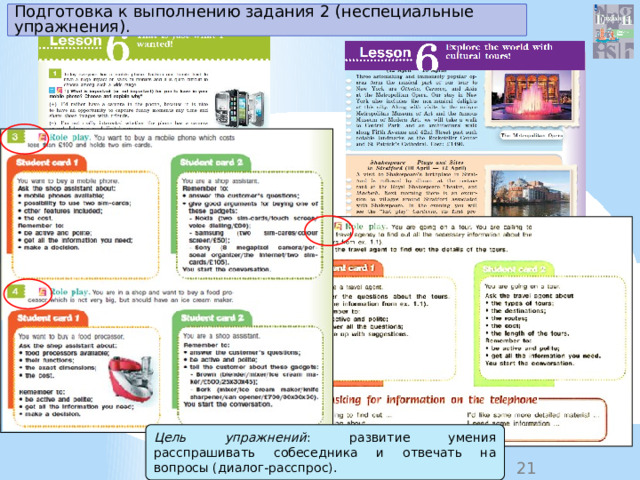 Подготовка к выполнению задания 2 (неспециальные упражнения). Цель упражнений : развитие умения расспрашивать собеседника и отвечать на вопросы (диалог-расспрос). 