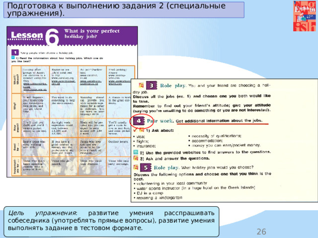 Подготовка к выполнению задания 2 (специальные упражнения). Цель упражнения : развитие умения расспрашивать собеседника (употреблять прямые вопросы), развитие умения выполнять задание в тестовом формате. 