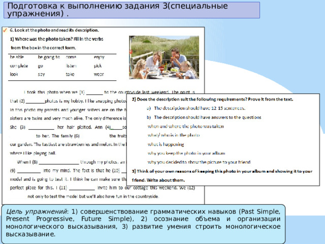 Подготовка к выполнению задания 3(специальные упражнения) . Цель упражнений : 1) совершенствование грамматических навыков (Past Simple, Present Progressive, Future Simple), 2) осознание объема и организации монологического высказывания, 3) развитие умения строить монологическое высказывание . 