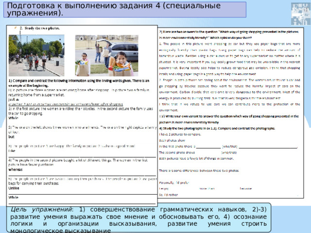 Подготовка к выполнению задания 4 (специальные упражнения). Цель упражнений : 1) совершенствование грамматических навыков, 2)-3) развитие умения выражать свое мнение и обосновывать его, 4) осознание логики и организации высказывания, развитие умения строить монологическое высказывание 