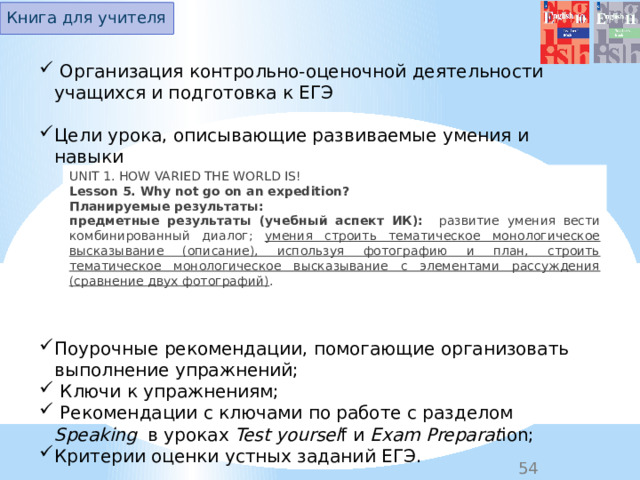 Книга для учителя  Организация контрольно-оценочной деятельности учащихся и подготовка к ЕГЭ Цели урока, описывающие развиваемые умения и навыки Поурочные рекомендации, помогающие организовать выполнение упражнений;  Ключи к упражнениям;  Рекомендации с ключами по работе с разделом Speaking в уроках Test yoursel f и Exam Preparat ion;  Критерии оценки устных заданий ЕГЭ. UNIT 1. HOW VARIED THE WORLD IS! Lesson 5. Why not go on an expedition? Планируемые результаты: предметные результаты (учебный аспект ИК):   развитие  умения вести комбинированный диалог; умения строить тематическое монологическое высказывание (описание), используя фотографию и план, строить тематическое монологическое высказывание с элементами рассуждения (сравнение двух фотографий) .  