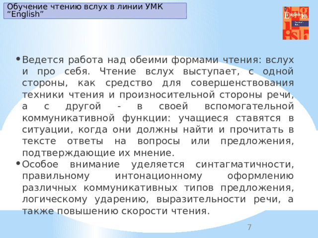 Обучение чтению вслух в линии УМК “English” Ведется работа над обеими формами чтения: вслух и про себя. Чтение вслух выступает, с одной стороны, как средство для совершенствования техники чтения и произносительной стороны речи, а с другой - в своей вспомогательной коммуникативной функции: учащиеся ставятся в ситуации, когда они должны найти и прочитать в тексте ответы на вопросы или предложения, подтверждающие их мнение. Особое внимание уделяется синтагматичности, правильному интонационному оформлению различных коммуникативных типов предложения, логическому ударению, выразительности речи, а также повышению скорости чтения.   