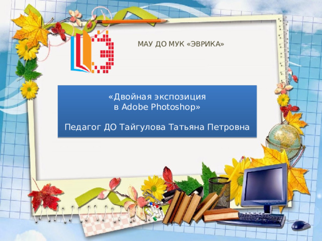 МАУ ДО МУК «ЭВРИКА»   «Двойная экспозиция  в Adobe Photoshop» Педагог ДО Тайгулова Татьяна Петровна 