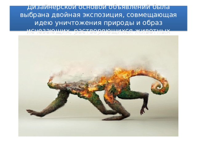 Дизайнерской основой объявлений была выбрана двойная экспозиция, совмещающая идею уничтожения природы и образ исчезающих, растворяющихся животных 