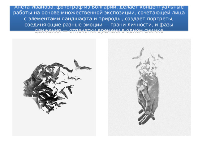 Анета Иванова, фотограф из Болгарии, делает концептуальные работы на основе множественной экспозиции, сочетающей лица с элементами ландшафта и природы, создает портреты, соединяющие разные эмоции — грани личности, и фазы движения — отпечатки времени в одном снимке 