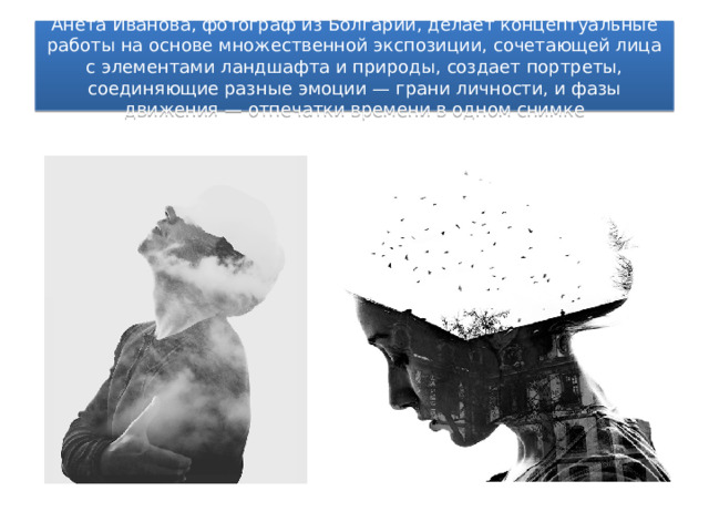 Анета Иванова, фотограф из Болгарии, делает концептуальные работы на основе множественной экспозиции, сочетающей лица с элементами ландшафта и природы, создает портреты, соединяющие разные эмоции — грани личности, и фазы движения — отпечатки времени в одном снимке 