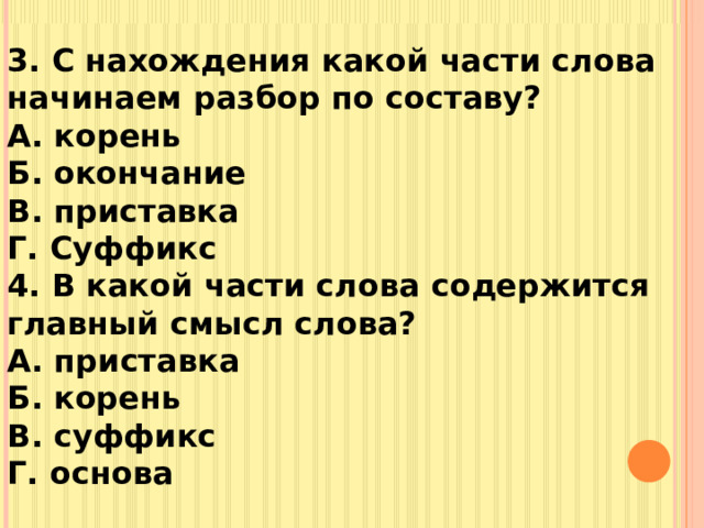 3. С нахождения какой части слова начинаем разбор по составу? А. корень Б. окончание В. приставка Г. Суффикс 4. В какой части слова содержится главный смысл слова? А. приставка Б. корень В. суффикс Г. основа   