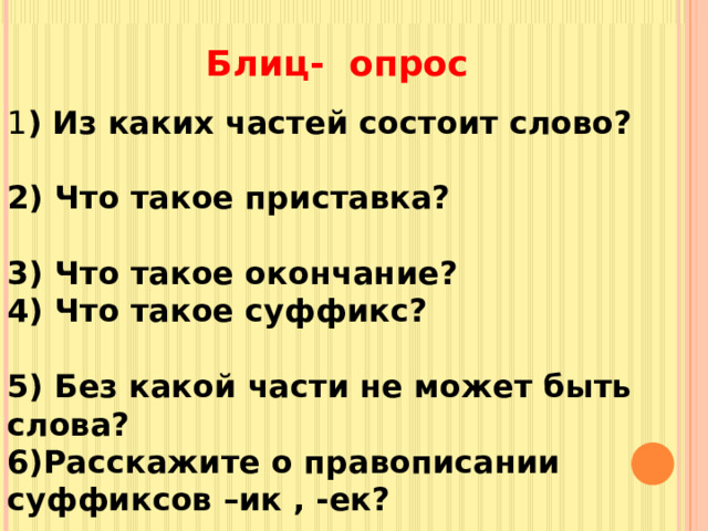 Блиц- опрос 1 ) Из каких частей состоит слово? 2) Что такое приставка? 3) Что такое окончание? 4) Что такое суффикс? 5) Без какой части не может быть слова? 6)Расскажите о правописании суффиксов –ик , -ек? 7)Чем отличаются приставка и предлог? 