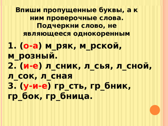 Впиши пропущенные буквы, а к ним проверочные слова. Подчеркни слово, не являющееся однокоренным 1. ( о-а ) м_ряк, м_рской, м_розный. 2. ( и-е ) л_сник, л_сья, л_сной, л_сок, л_сная 3. ( у-и-е ) гр_сть, гр_бник, гр_бок, гр_бница.  
