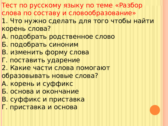 Тест по русскому языку по теме «Разбор слова по составу и словообразование» 1. Что нужно сделать для того чтобы найти корень слова? А. подобрать родственное слово Б. подобрать синоним В. изменить форму слова Г. поставить ударение 2. Какие части слова помогают образовывать новые слова? А. корень и суффикс Б. основа и окончание В. суффикс и приставка Г. приставка и основа 