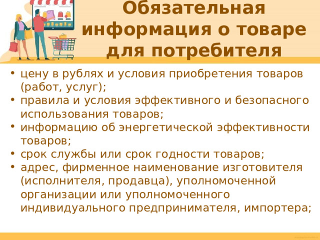 Обязательная информация о товаре для потребителя цену в рублях и условия приобретения товаров (работ, услуг); правила и условия эффективного и безопасного использования товаров; информацию об энергетической эффективности товаров; срок службы или срок годности товаров; адрес, фирменное наименование изготовителя (исполнителя, продавца), уполномоченной организации или уполномоченного индивидуального предпринимателя, импортера;  