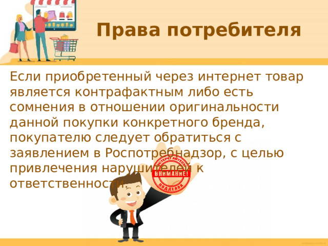 Права потребителя Если приобретенный через интернет товар является контрафактным либо есть сомнения в отношении оригинальности данной покупки конкретного бренда, покупателю следует обратиться с заявлением в Роспотребнадзор, с целью привлечения нарушителей к ответственности.  