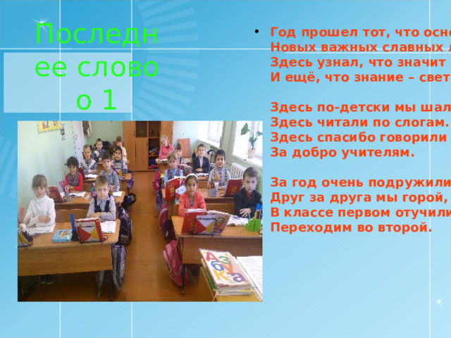 Последнее слово о 1 классе Год прошел тот, что основа  Новых важных славных лет.  Здесь узнал, что значит школа  И ещё, что знание – свет.   Здесь по-детски мы шалили,  Здесь читали по слогам.  Здесь спасибо говорили  За добро учителям.   За год очень подружились.  Друг за друга мы горой,  В классе первом отучились,  Переходим во второй. 