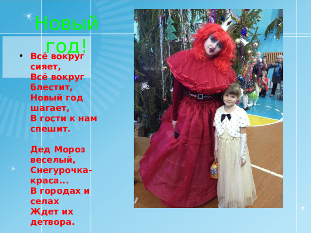 Новый год! Всё вокруг сияет,  Всё вокруг блестит,  Новый год шагает,  В гости к нам спешит.   Дед Мороз веселый,  Снегурочка-краса...  В городах и селах  Ждет их детвора.   Возле елки главной  Кружит хоровод,  Пусть он будет славным,  Этот Новый год!    