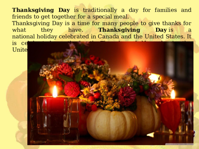 Thanksgiving Day is traditionally a day for families and friends to get together for a special meal.  Thanksgiving Day is a time for many people to give thanks for what they have.  Thanksgiving Day  is a national holiday celebrated in Canada and the United States. It is celebrated on the fourth Thursday of November in the United States. 