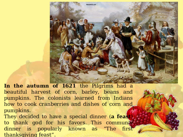 In the autumn of 1621 the Pilgrims  had a beautiful harvest of corn, barley, beans and pumpkins . The colonists learned from Indians how to cook cranberries and dishes of corn and pumpkins. They decided to have a special dinner ( a feast ) to thank god for his favors. This communal dinner is popularly known as “The first thanksgiving feast”. The Pilgrims invited the Native Americans to their dinner. 
